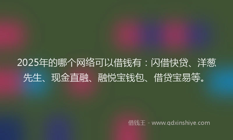 2025年的哪个网络可以借钱有：闪借快贷、洋葱先生、现金直融、融悦宝钱包、借贷宝易等。