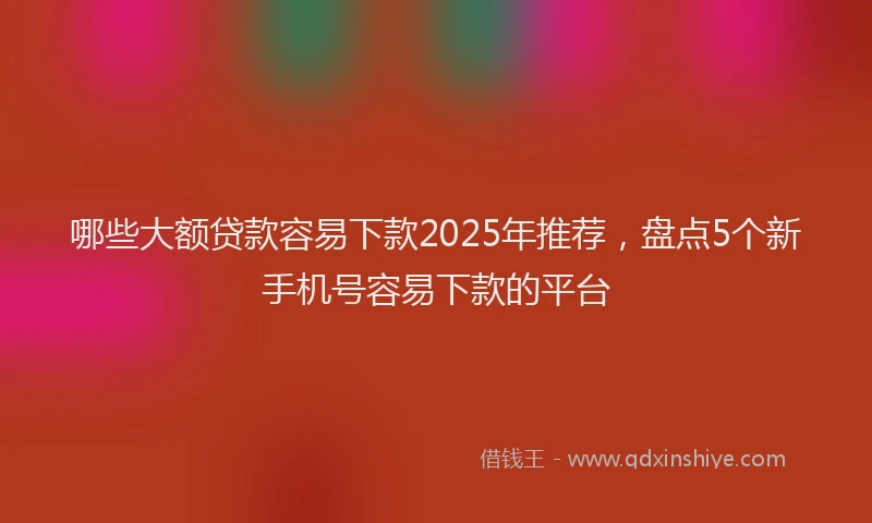 哪些大额贷款容易下款2025年推荐，盘点5个新手机号容易下款的平台