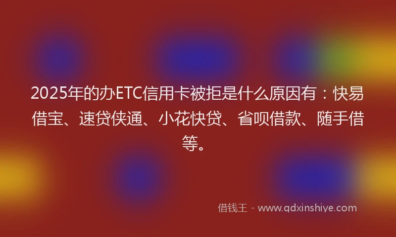 2025年的办ETC信用卡被拒是什么原因有：快易借宝、速贷侠通、小花快贷、省呗借款、随手借等。
