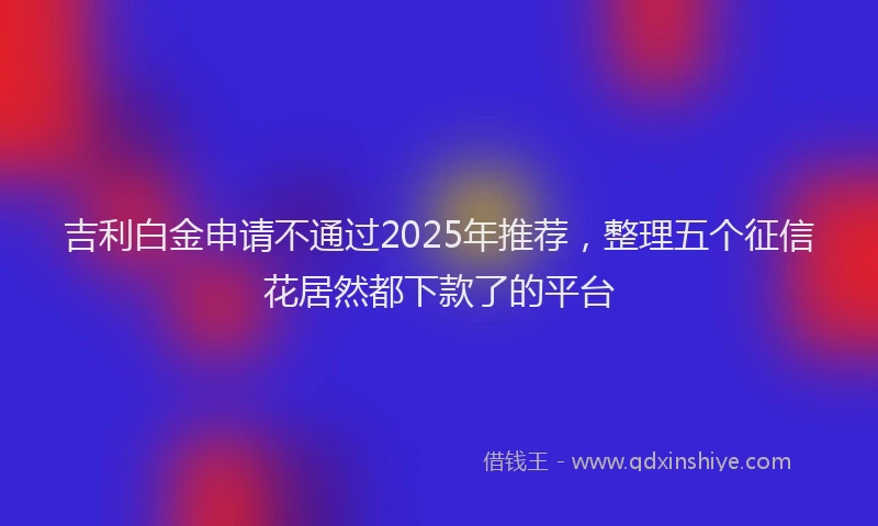 吉利白金申请不通过2025年推荐，整理五个征信花居然都下款了的平台