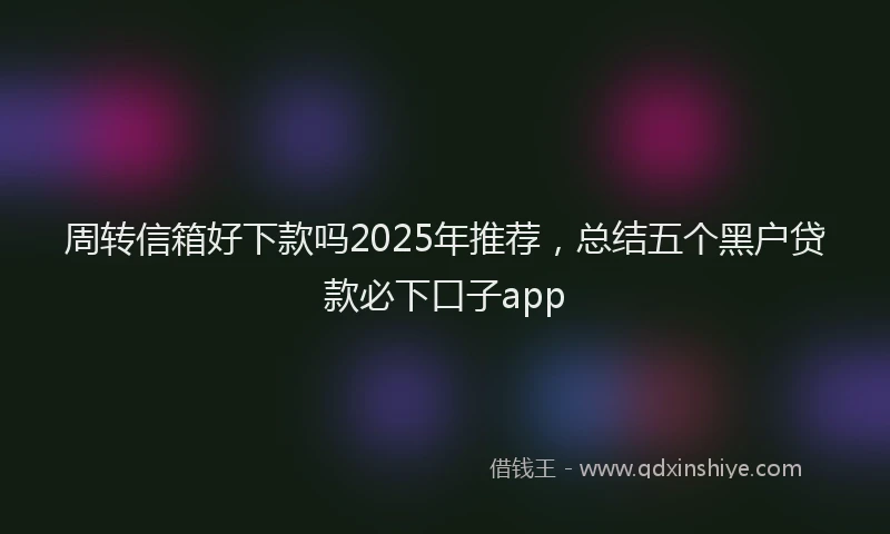 周转信箱好下款吗2025年推荐，总结五个黑户贷款必下口子app