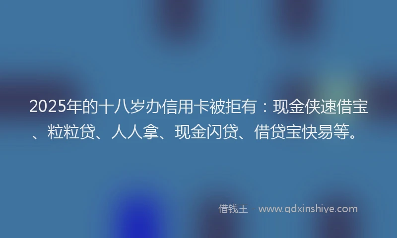 2025年的十八岁办信用卡被拒有：现金侠速借宝、粒粒贷、人人拿、现金闪贷、借贷宝快易等。