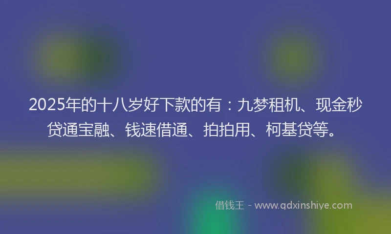 2025年的十八岁好下款的有：九梦租机、现金秒贷通宝融、钱速借通、拍拍用、柯基贷等。