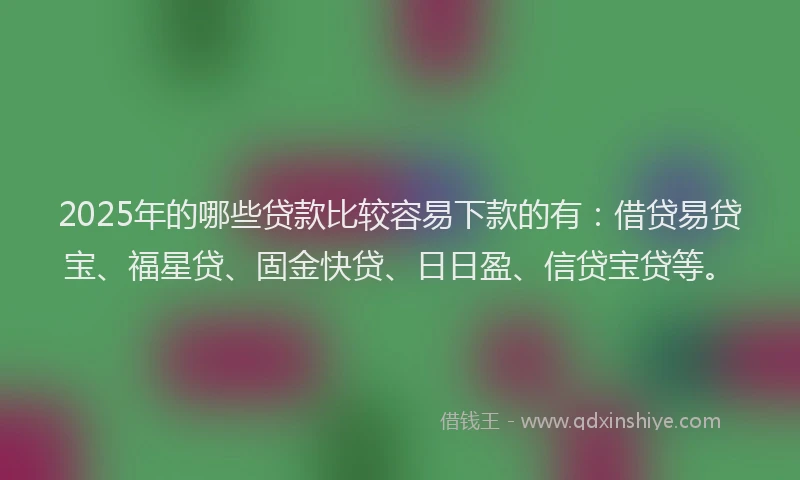 2025年的哪些贷款比较容易下款的有：借贷易贷宝、福星贷、固金快贷、日日盈、信贷宝贷等。