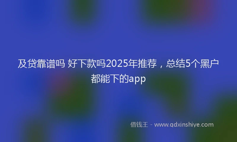 及贷靠谱吗 好下款吗2025年推荐，总结5个黑户都能下的app