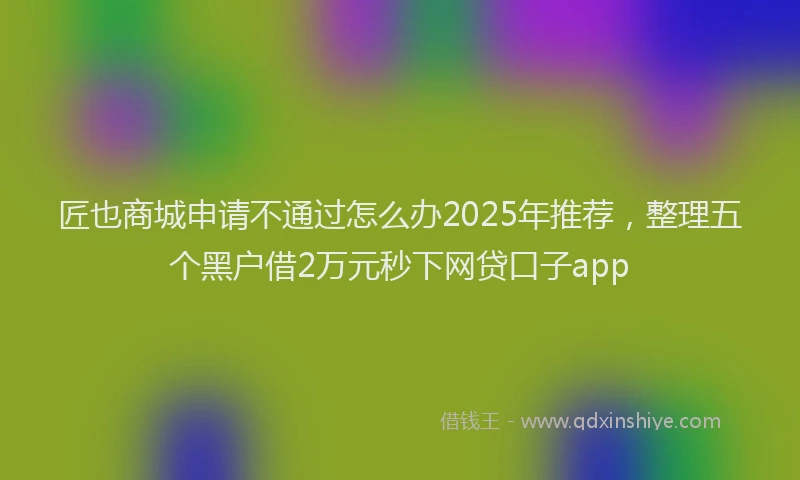 匠也商城申请不通过怎么办2025年推荐，整理五个黑户借2万元秒下网贷口子app
