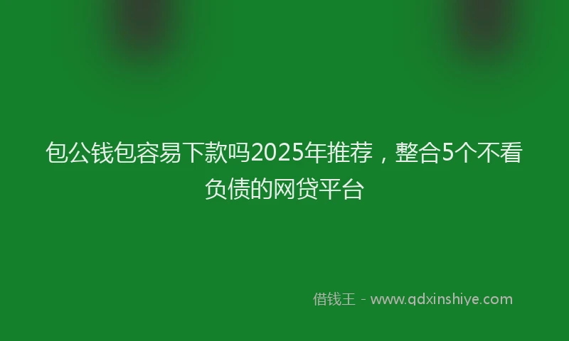 包公钱包容易下款吗2025年推荐，整合5个不看负债的网贷平台
