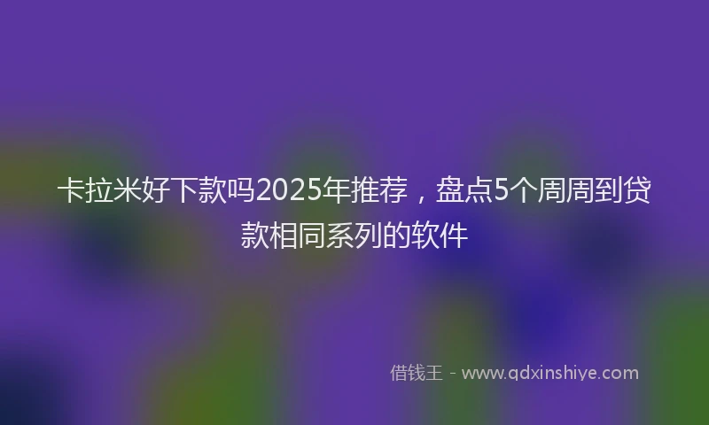 卡拉米好下款吗2025年推荐，盘点5个周周到贷款相同系列的软件