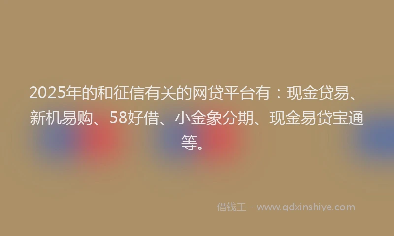 2025年的和征信有关的网贷平台有：现金贷易、新机易购、58好借、小金象分期、现金易贷宝通等。