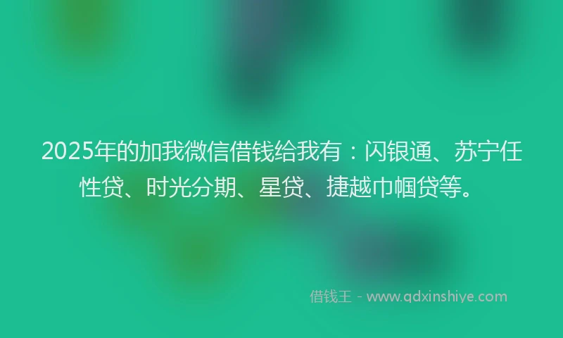 2025年的加我微信借钱给我有：闪银通、苏宁任性贷、时光分期、星贷、捷越巾帼贷等。