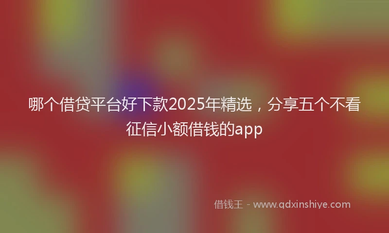 哪个借贷平台好下款2025年精选，分享五个不看征信小额借钱的app