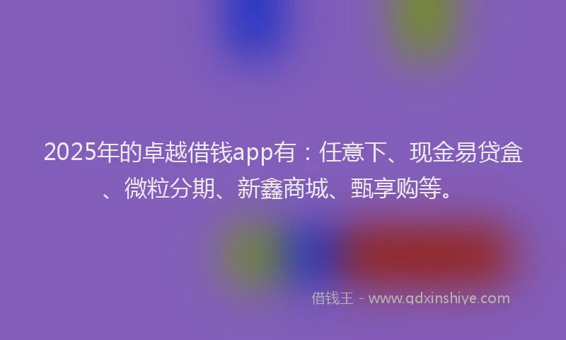 2025年的卓越借钱app有：任意下、现金易贷盒、微粒分期、新鑫商城、甄享购等。
