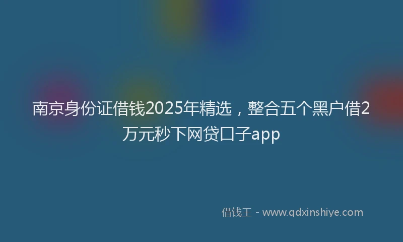 南京身份证借钱2025年精选，整合五个黑户借2万元秒下网贷口子app
