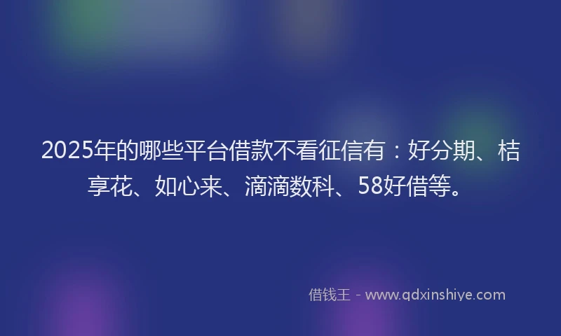 2025年的哪些平台借款不看征信有：好分期、桔享花、如心来、滴滴数科、58好借等。