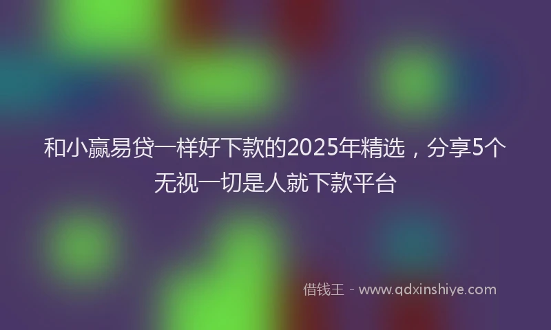 和小赢易贷一样好下款的2025年精选，分享5个无视一切是人就下款平台
