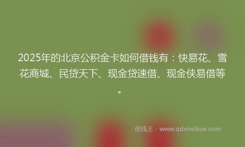 2025年的北京公积金卡如何借钱有：快易花、雪花商城、民贷天下、现金贷速借、现金侠易借等。