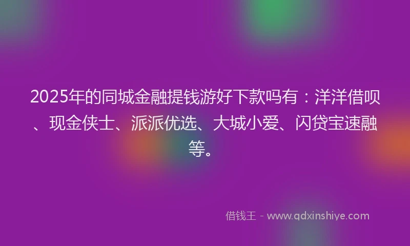 2025年的同城金融提钱游好下款吗有：洋洋借呗、现金侠士、派派优选、大城小爱、闪贷宝速融等。