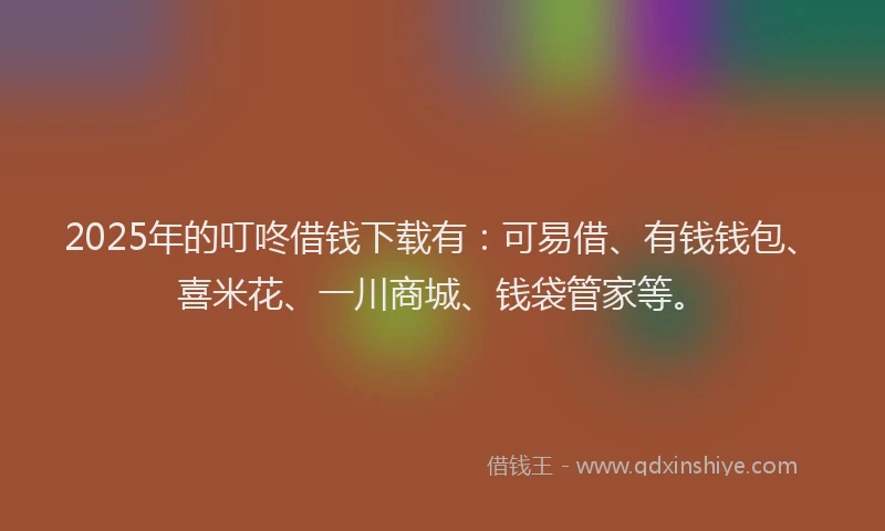 2025年的叮咚借钱下载有：可易借、有钱钱包、喜米花、一川商城、钱袋管家等。