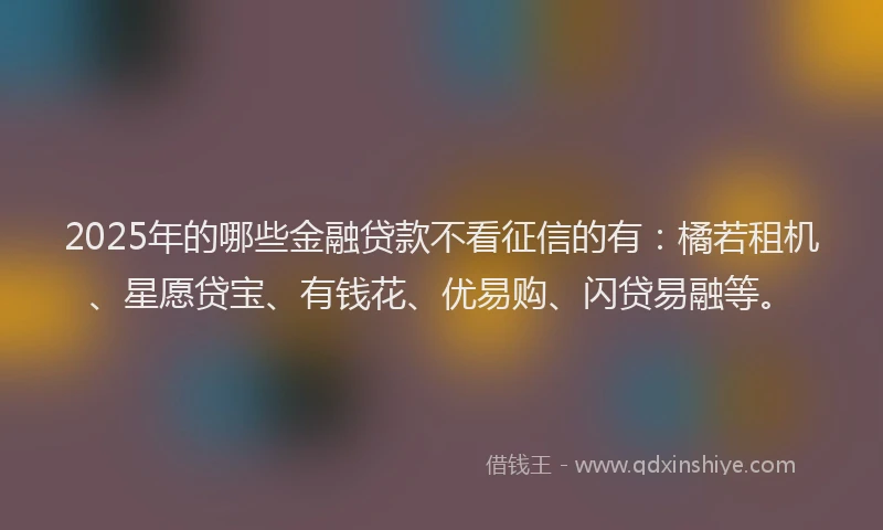 2025年的哪些金融贷款不看征信的有：橘若租机、星愿贷宝、有钱花、优易购、闪贷易融等。