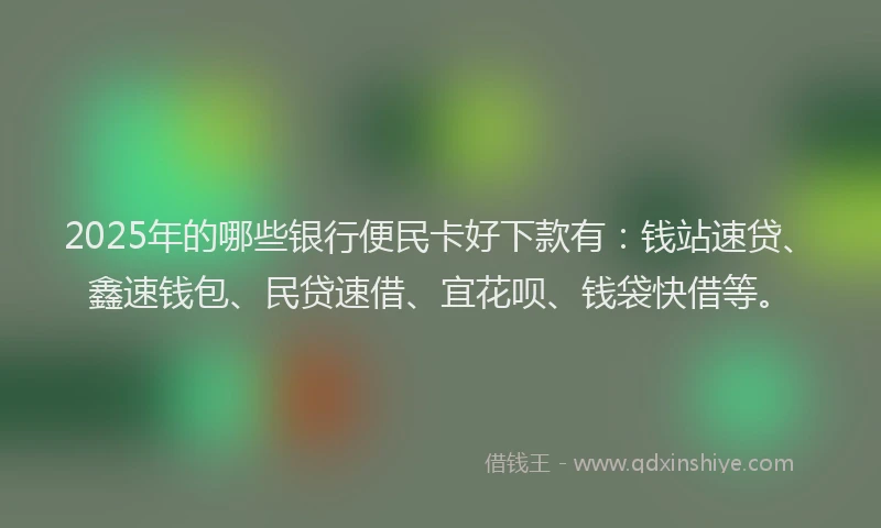 2025年的哪些银行便民卡好下款有：钱站速贷、鑫速钱包、民贷速借、宜花呗、钱袋快借等。