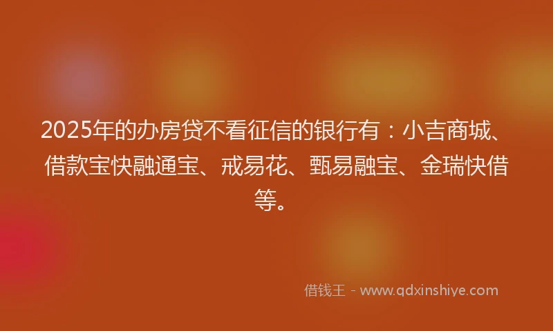 2025年的办房贷不看征信的银行有：小吉商城、借款宝快融通宝、戒易花、甄易融宝、金瑞快借等。