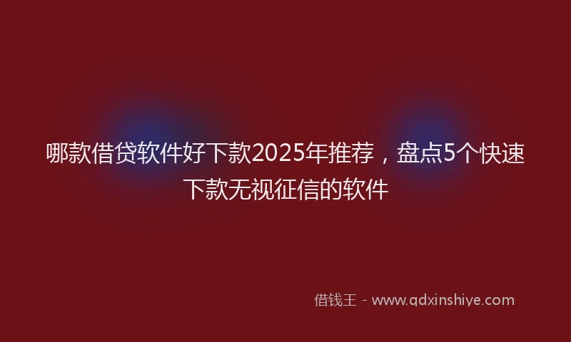 哪款借贷软件好下款2025年推荐，盘点5个快速下款无视征信的软件