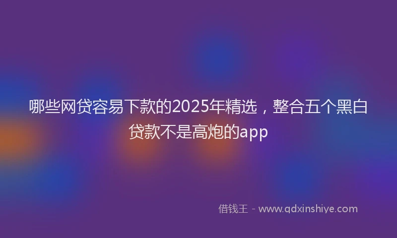 哪些网贷容易下款的2025年精选，整合五个黑白贷款不是高炮的app