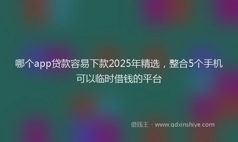 哪个app贷款容易下款2025年精选，整合5个手机可以临时借钱的平台
