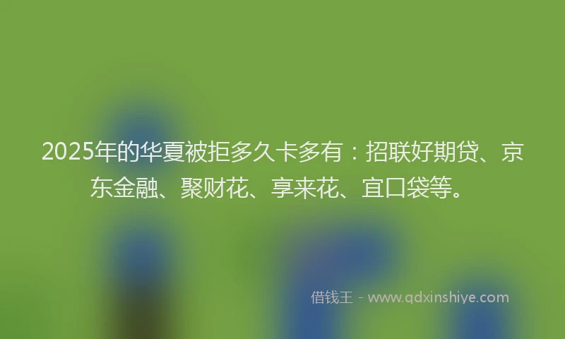 2025年的华夏被拒多久卡多有：招联好期贷、京东金融、聚财花、享来花、宜口袋等。