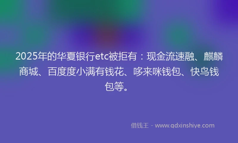 2025年的华夏银行etc被拒有：现金流速融、麒麟商城、百度度小满有钱花、哆来咪钱包、快鸟钱包等。