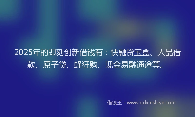 2025年的即刻创新借钱有：快融贷宝盒、人品借款、原子贷、蜂狂购、现金易融通途等。