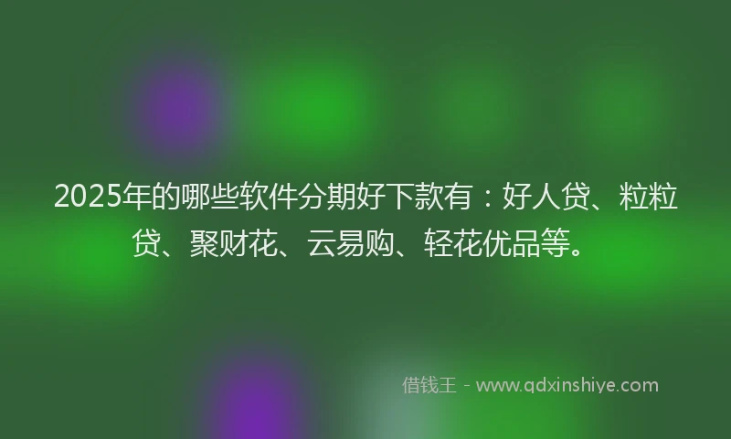 2025年的哪些软件分期好下款有：好人贷、粒粒贷、聚财花、云易购、轻花优品等。