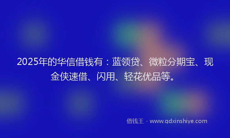 2025年的华信借钱有：蓝领贷、微粒分期宝、现金侠速借、闪用、轻花优品等。