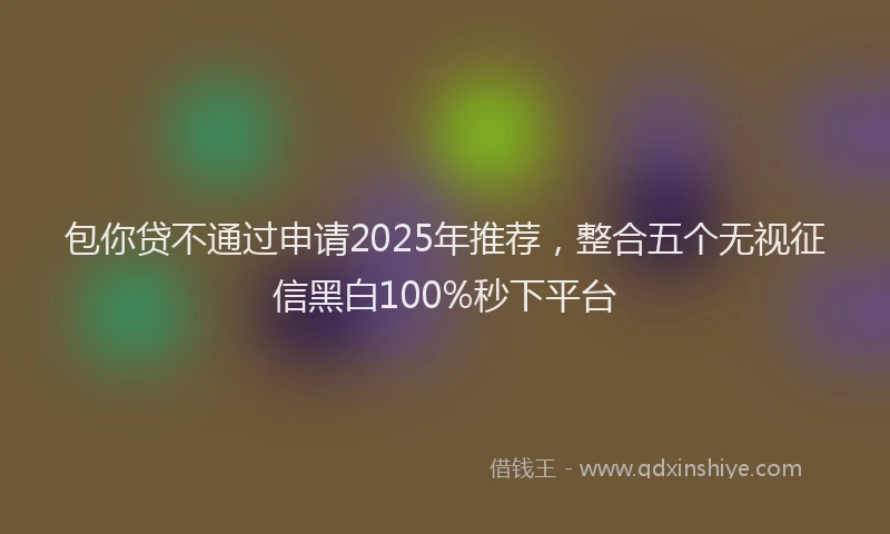 包你贷不通过申请2025年推荐，整合五个无视征信黑白100%秒下平台