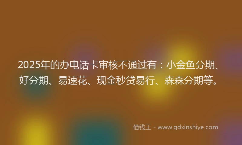 2025年的办电话卡审核不通过有：小金鱼分期、好分期、易速花、现金秒贷易行、森森分期等。