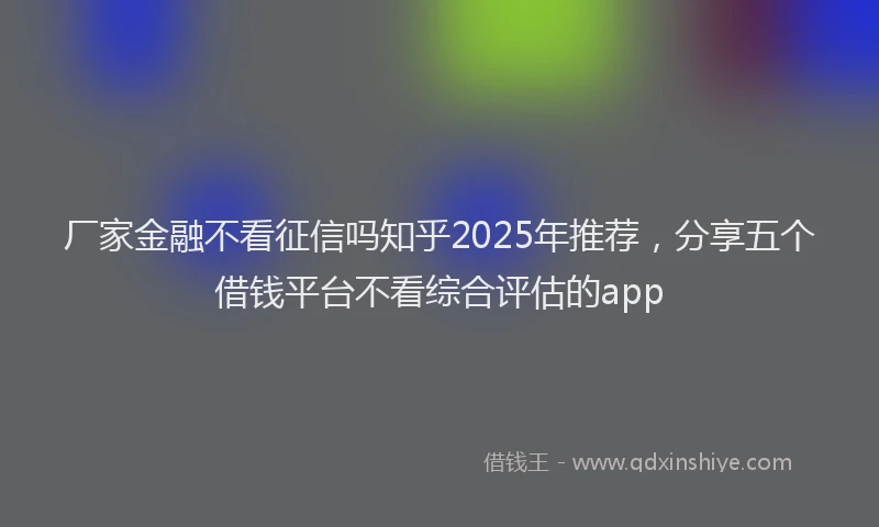 厂家金融不看征信吗知乎2025年推荐，分享五个借钱平台不看综合评估的app