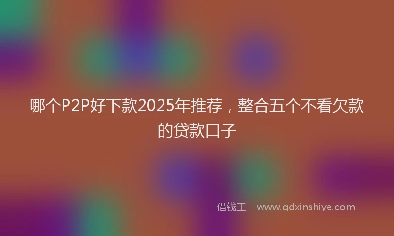 哪个P2P好下款2025年推荐，整合五个不看欠款的贷款口子