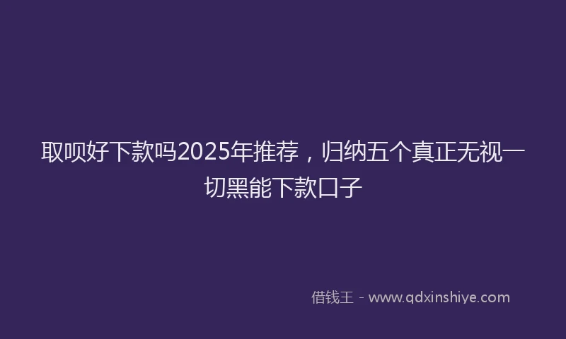 取呗好下款吗2025年推荐，归纳五个真正无视一切黑能下款口子