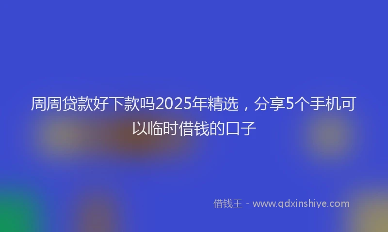 周周贷款好下款吗2025年精选，分享5个手机可以临时借钱的口子