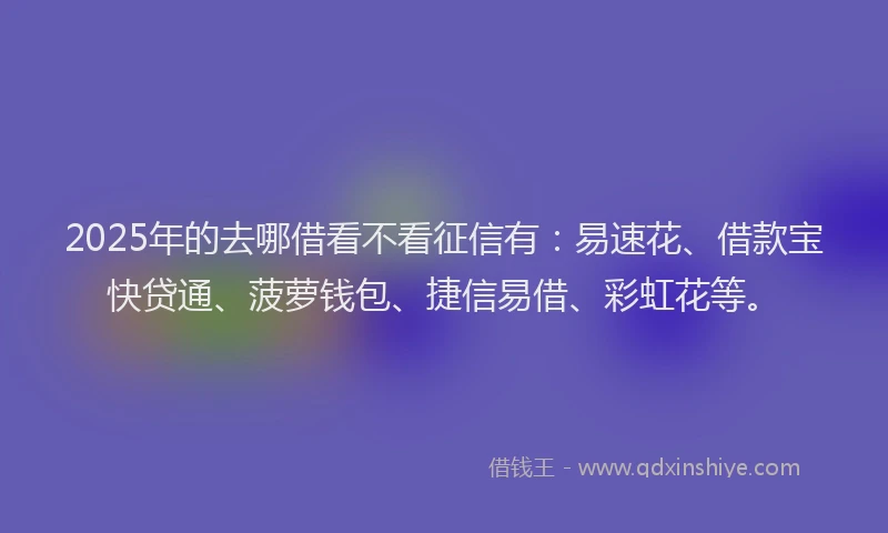 2025年的去哪借看不看征信有：易速花、借款宝快贷通、菠萝钱包、捷信易借、彩虹花等。