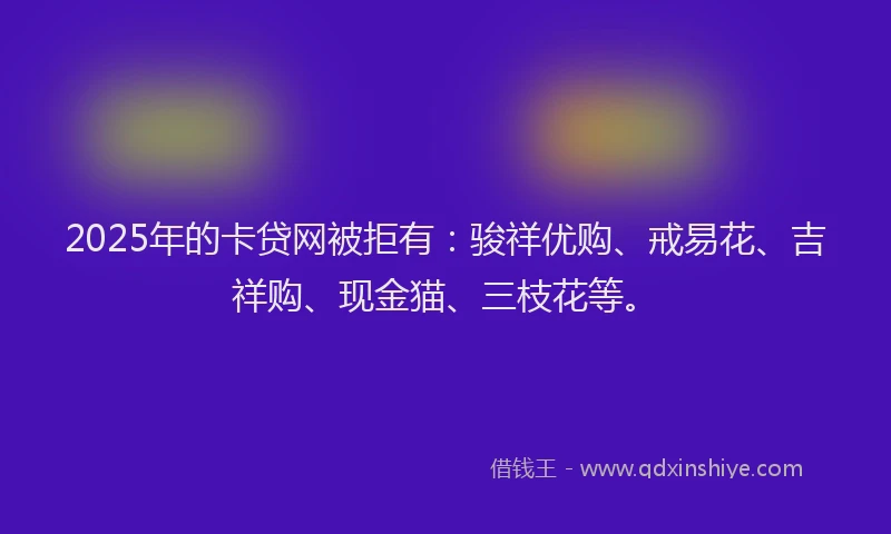 2025年的卡贷网被拒有：骏祥优购、戒易花、吉祥购、现金猫、三枝花等。