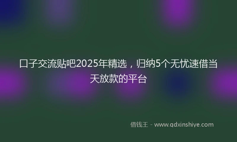 口子交流贴吧2025年精选，归纳5个无忧速借当天放款的平台