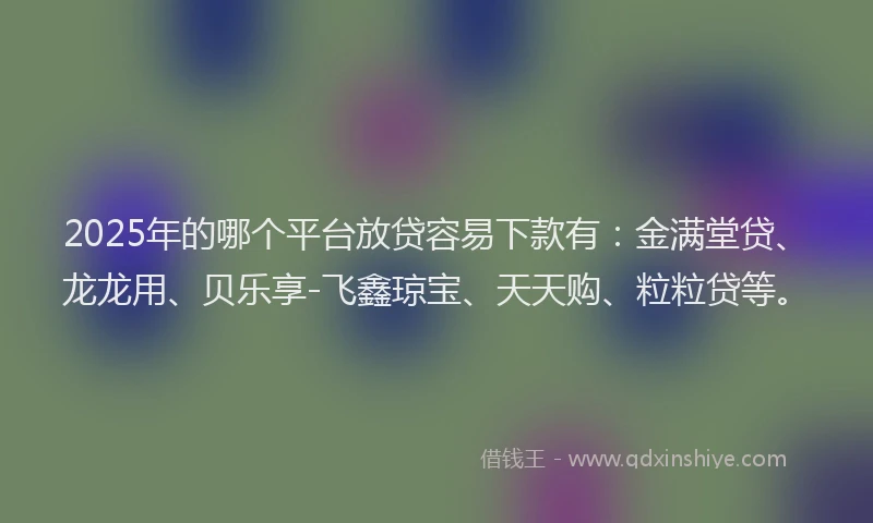2025年的哪个平台放贷容易下款有：金满堂贷、龙龙用、贝乐享-飞鑫琼宝、天天购、粒粒贷等。