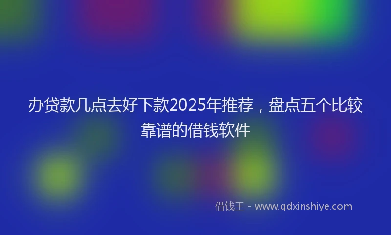 办贷款几点去好下款2025年推荐，盘点五个比较靠谱的借钱软件