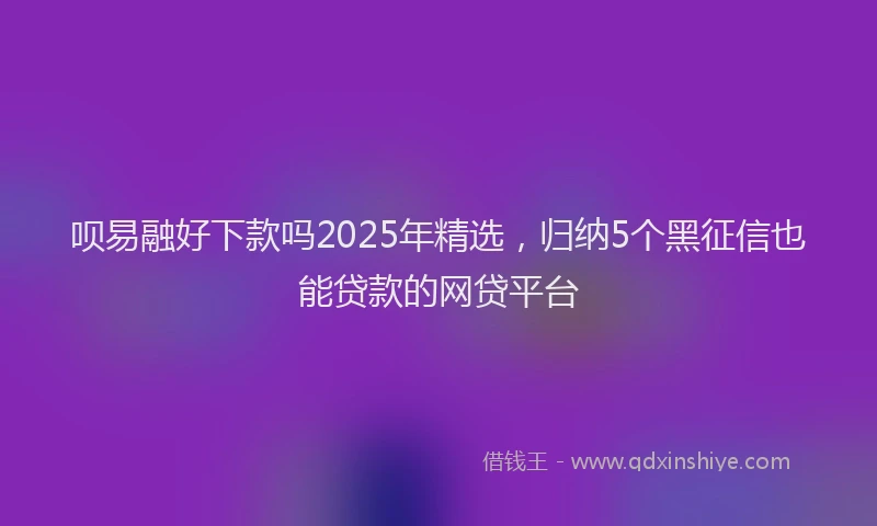 呗易融好下款吗2025年精选，归纳5个黑征信也能贷款的网贷平台