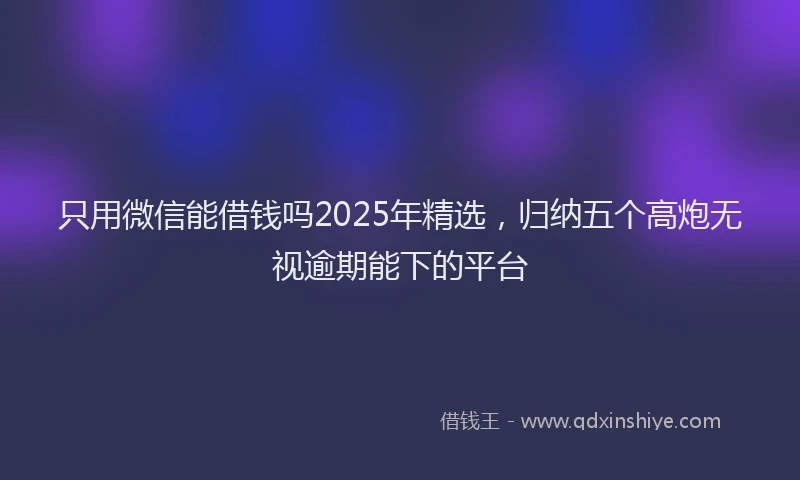 只用微信能借钱吗2025年精选，归纳五个高炮无视逾期能下的平台