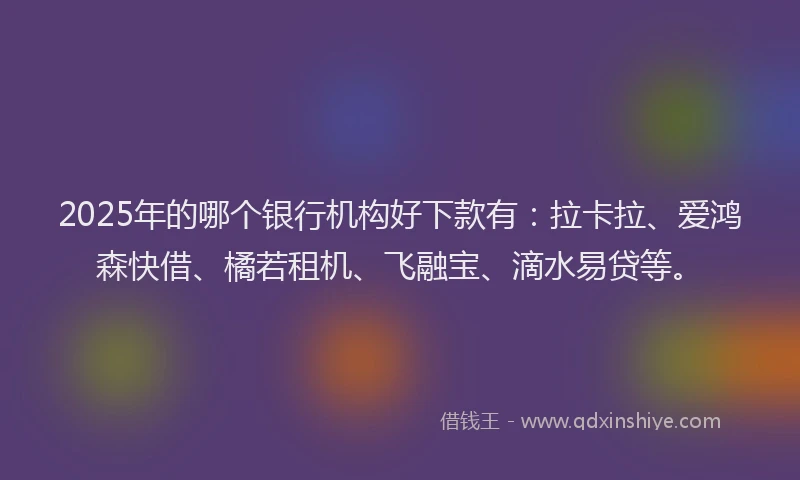 2025年的哪个银行机构好下款有：拉卡拉、爱鸿森快借、橘若租机、飞融宝、滴水易贷等。