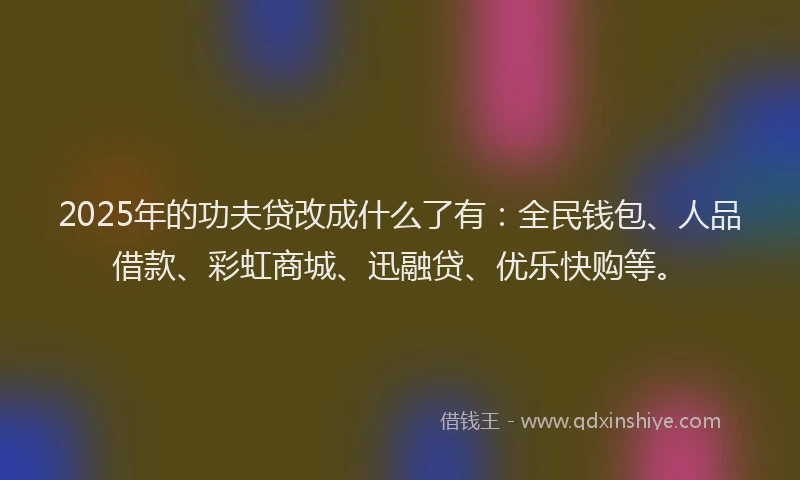 2025年的功夫贷改成什么了有：全民钱包、人品借款、彩虹商城、迅融贷、优乐快购等。