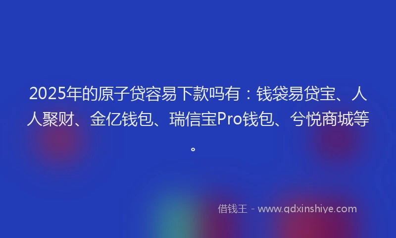 2025年的原子贷容易下款吗有：钱袋易贷宝、人人聚财、金亿钱包、瑞信宝Pro钱包、兮悦商城等。