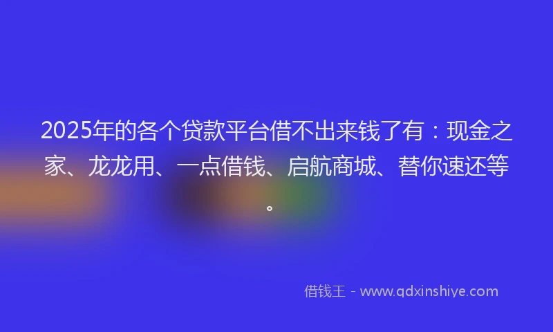 2025年的各个贷款平台借不出来钱了有：现金之家、龙龙用、一点借钱、启航商城、替你速还等。